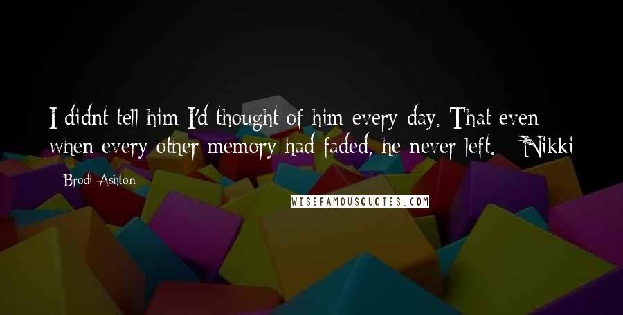 Brodi Ashton Quotes: I didnt tell him I'd thought of him every day. That even when every other memory had faded, he never left. - Nikki