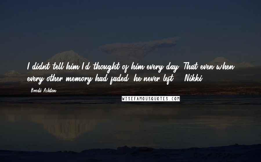 Brodi Ashton Quotes: I didnt tell him I'd thought of him every day. That even when every other memory had faded, he never left. - Nikki