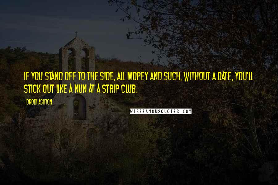 Brodi Ashton Quotes: If you stand off to the side, all mopey and such, without a date, you'll stick out like a nun at a strip club.