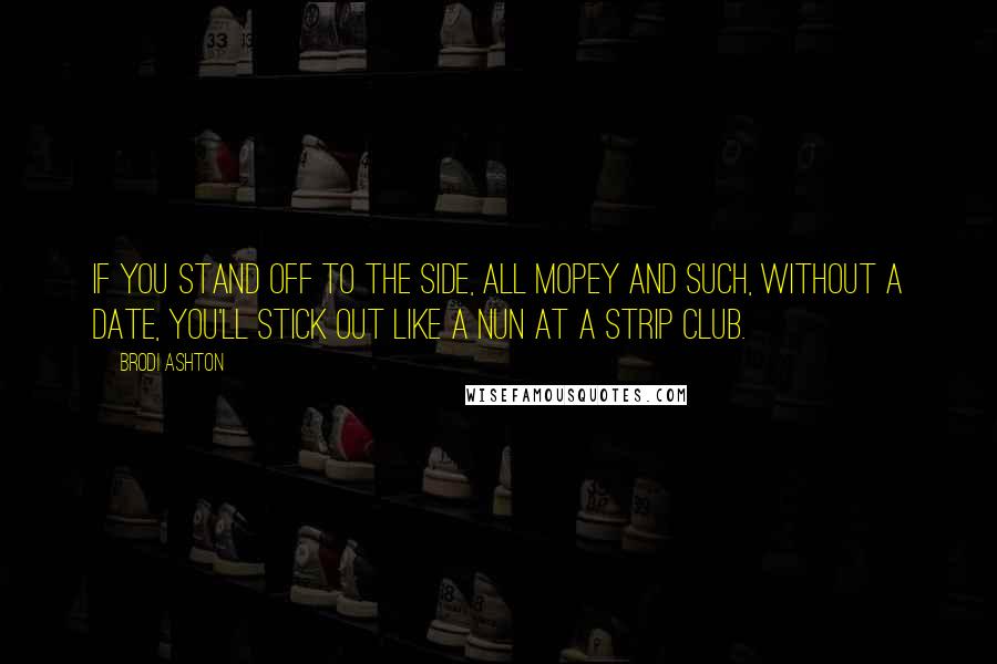 Brodi Ashton Quotes: If you stand off to the side, all mopey and such, without a date, you'll stick out like a nun at a strip club.