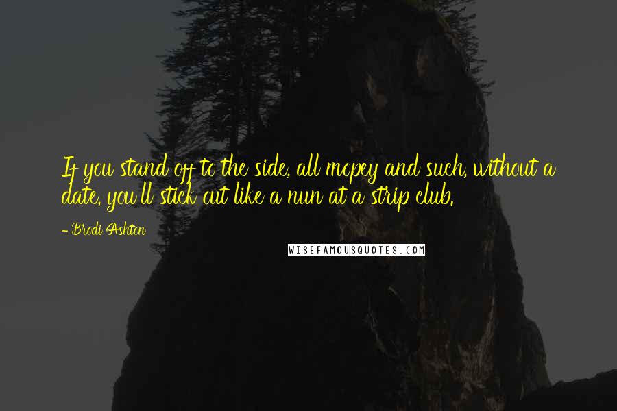 Brodi Ashton Quotes: If you stand off to the side, all mopey and such, without a date, you'll stick out like a nun at a strip club.