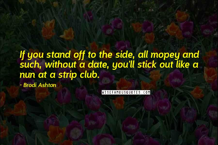 Brodi Ashton Quotes: If you stand off to the side, all mopey and such, without a date, you'll stick out like a nun at a strip club.