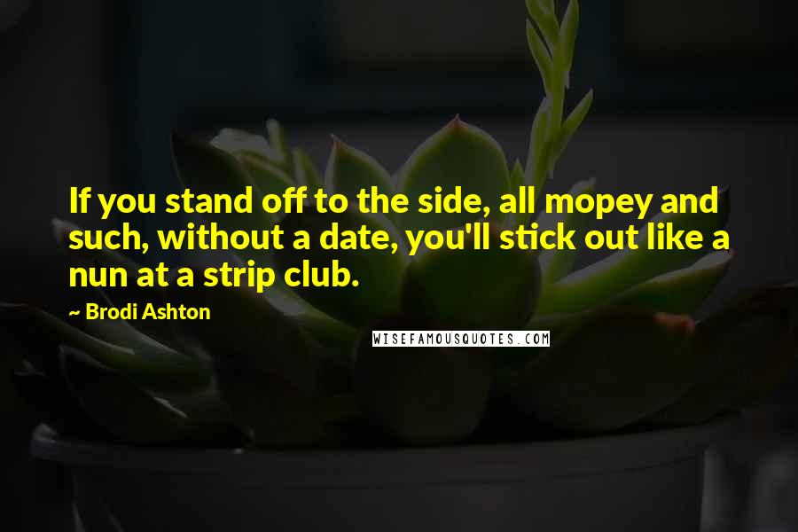 Brodi Ashton Quotes: If you stand off to the side, all mopey and such, without a date, you'll stick out like a nun at a strip club.