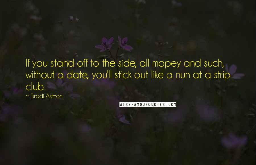 Brodi Ashton Quotes: If you stand off to the side, all mopey and such, without a date, you'll stick out like a nun at a strip club.