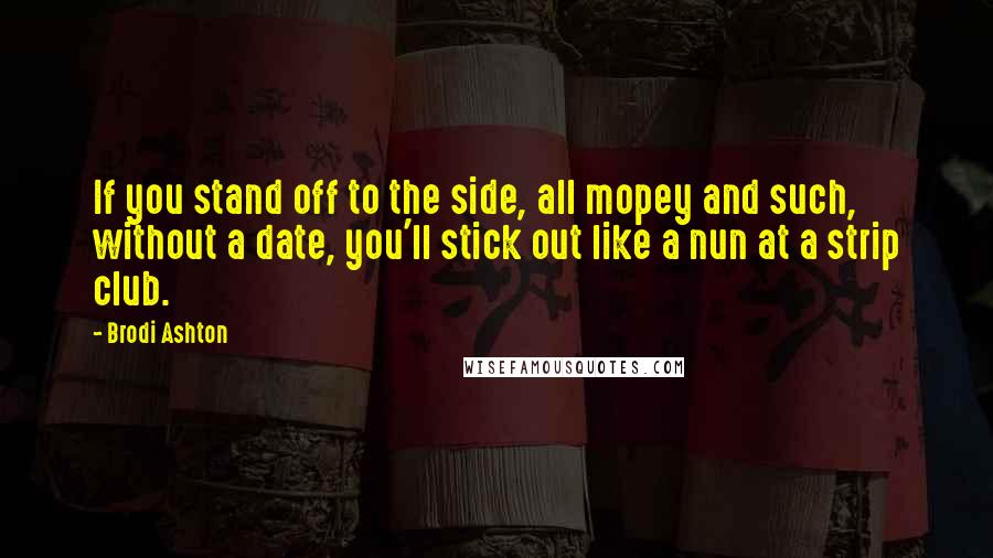 Brodi Ashton Quotes: If you stand off to the side, all mopey and such, without a date, you'll stick out like a nun at a strip club.