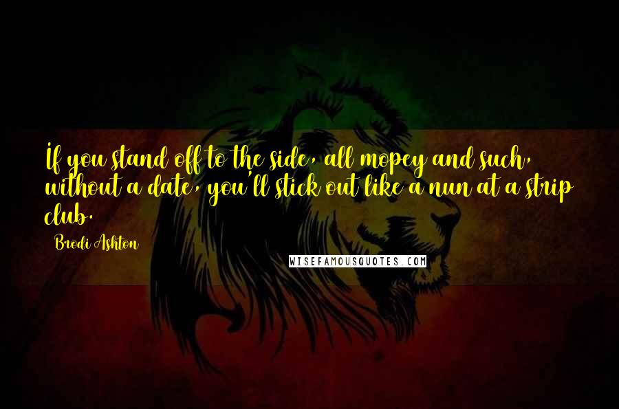 Brodi Ashton Quotes: If you stand off to the side, all mopey and such, without a date, you'll stick out like a nun at a strip club.