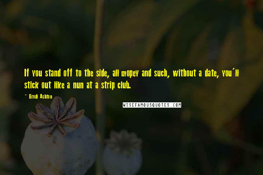 Brodi Ashton Quotes: If you stand off to the side, all mopey and such, without a date, you'll stick out like a nun at a strip club.