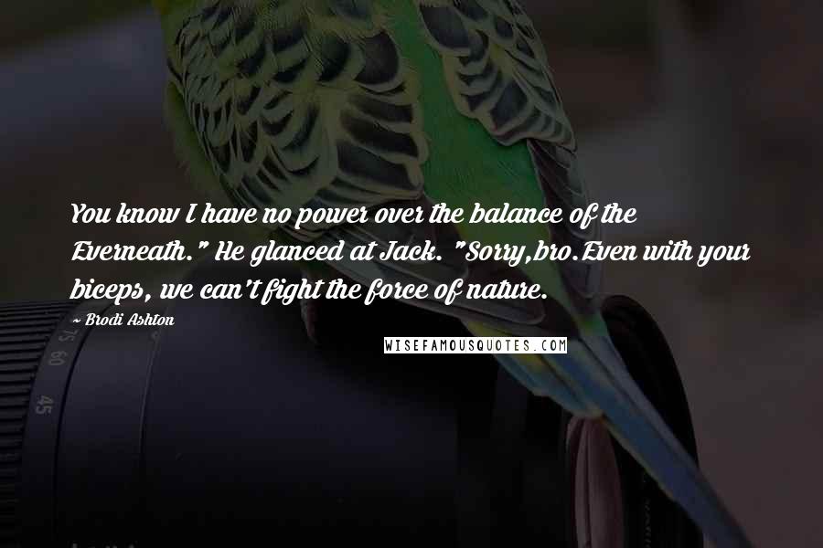 Brodi Ashton Quotes: You know I have no power over the balance of the Everneath." He glanced at Jack. "Sorry,bro.Even with your biceps, we can't fight the force of nature.