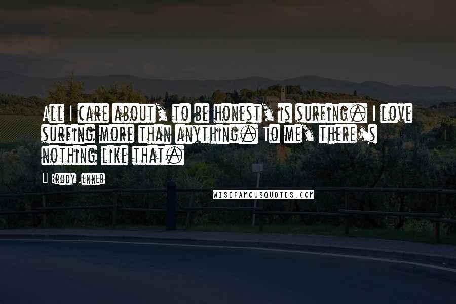 Brody Jenner Quotes: All I care about, to be honest, is surfing. I love surfing more than anything. To me, there's nothing like that.