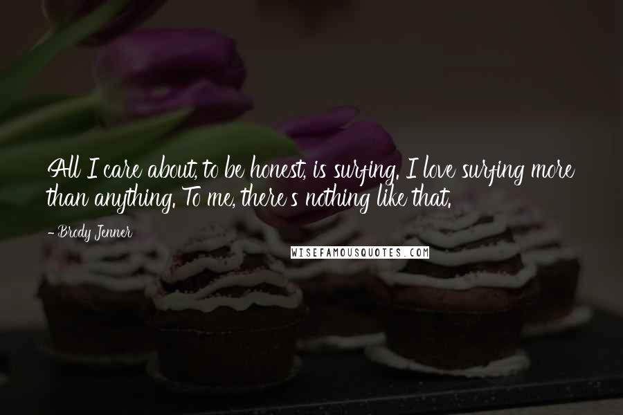 Brody Jenner Quotes: All I care about, to be honest, is surfing. I love surfing more than anything. To me, there's nothing like that.