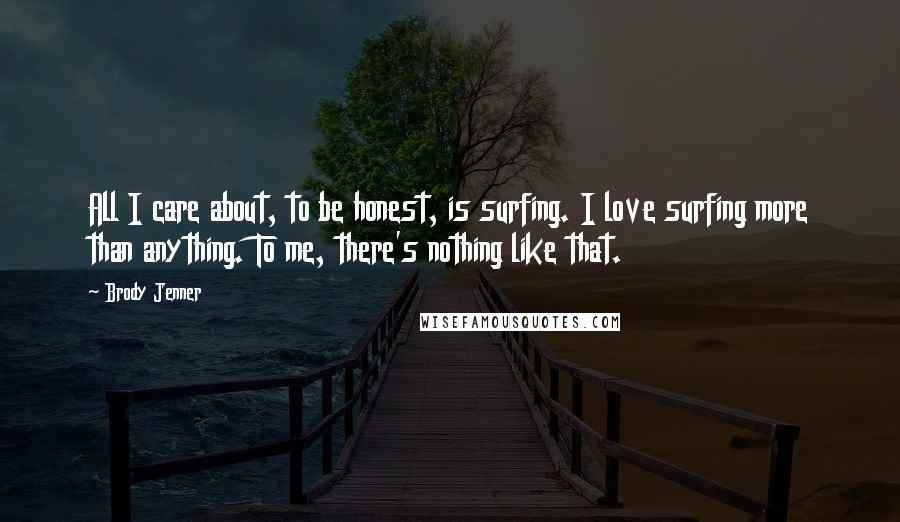 Brody Jenner Quotes: All I care about, to be honest, is surfing. I love surfing more than anything. To me, there's nothing like that.