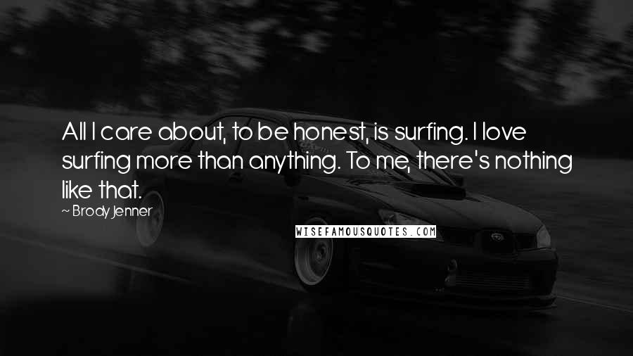 Brody Jenner Quotes: All I care about, to be honest, is surfing. I love surfing more than anything. To me, there's nothing like that.