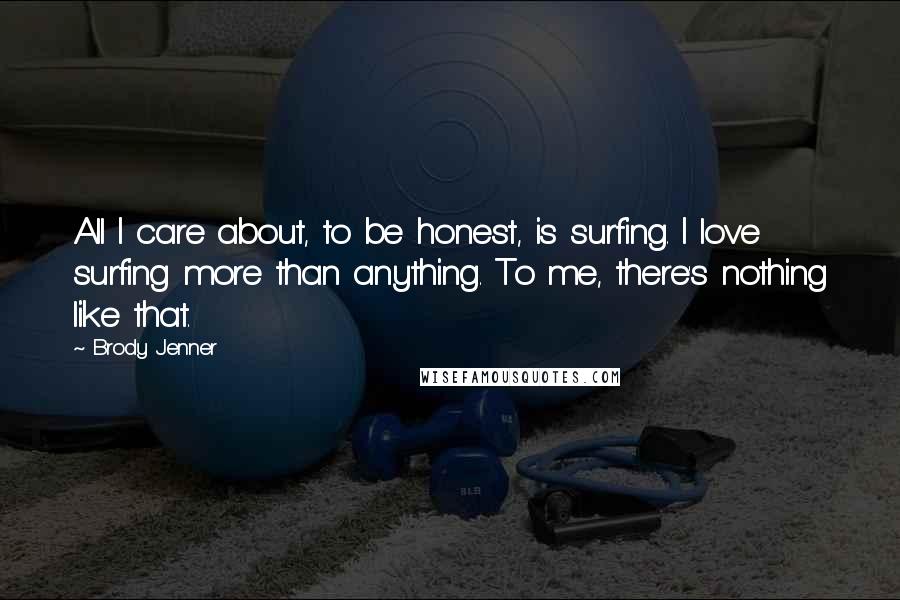 Brody Jenner Quotes: All I care about, to be honest, is surfing. I love surfing more than anything. To me, there's nothing like that.
