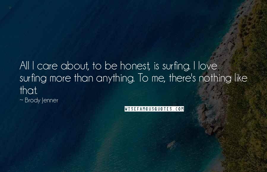 Brody Jenner Quotes: All I care about, to be honest, is surfing. I love surfing more than anything. To me, there's nothing like that.