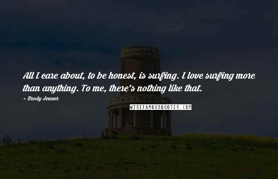 Brody Jenner Quotes: All I care about, to be honest, is surfing. I love surfing more than anything. To me, there's nothing like that.