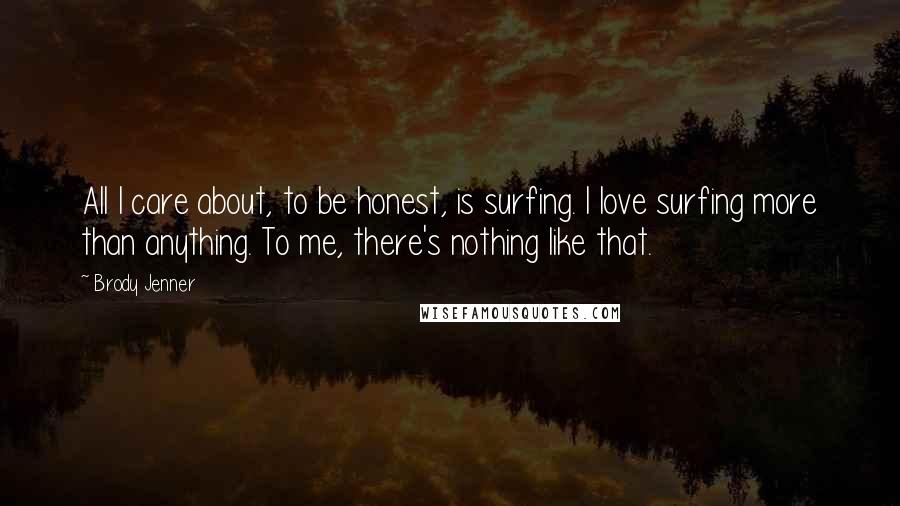 Brody Jenner Quotes: All I care about, to be honest, is surfing. I love surfing more than anything. To me, there's nothing like that.