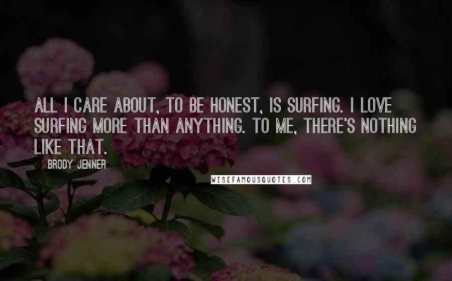 Brody Jenner Quotes: All I care about, to be honest, is surfing. I love surfing more than anything. To me, there's nothing like that.