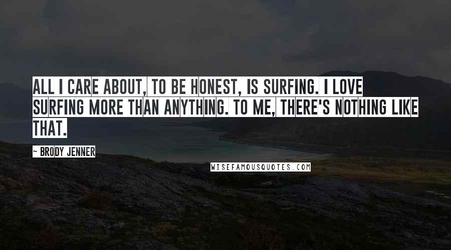 Brody Jenner Quotes: All I care about, to be honest, is surfing. I love surfing more than anything. To me, there's nothing like that.