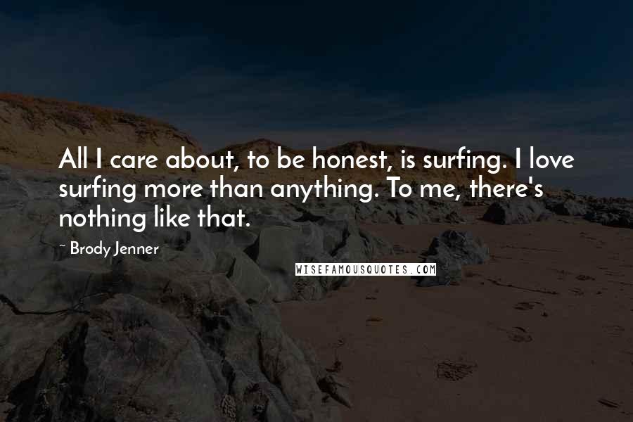 Brody Jenner Quotes: All I care about, to be honest, is surfing. I love surfing more than anything. To me, there's nothing like that.