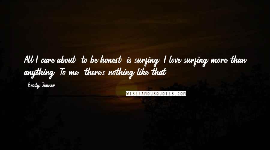 Brody Jenner Quotes: All I care about, to be honest, is surfing. I love surfing more than anything. To me, there's nothing like that.
