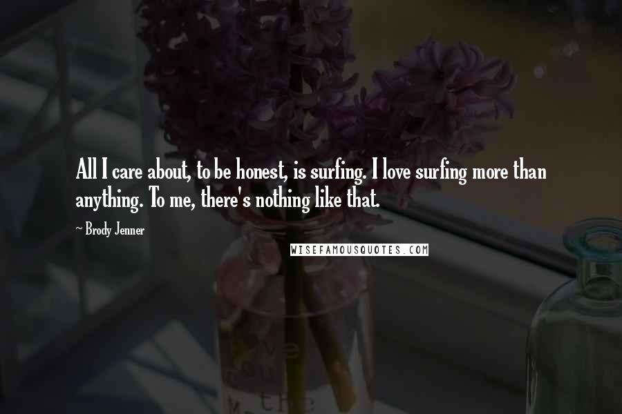 Brody Jenner Quotes: All I care about, to be honest, is surfing. I love surfing more than anything. To me, there's nothing like that.