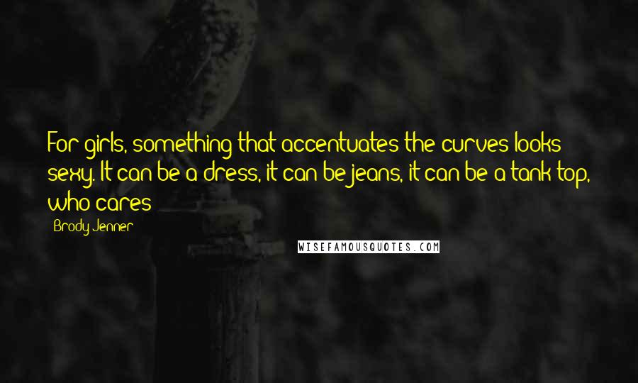 Brody Jenner Quotes: For girls, something that accentuates the curves looks sexy. It can be a dress, it can be jeans, it can be a tank top, who cares!