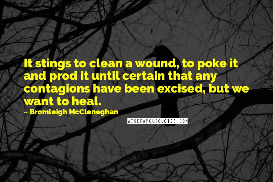 Bromleigh McCleneghan Quotes: It stings to clean a wound, to poke it and prod it until certain that any contagions have been excised, but we want to heal.