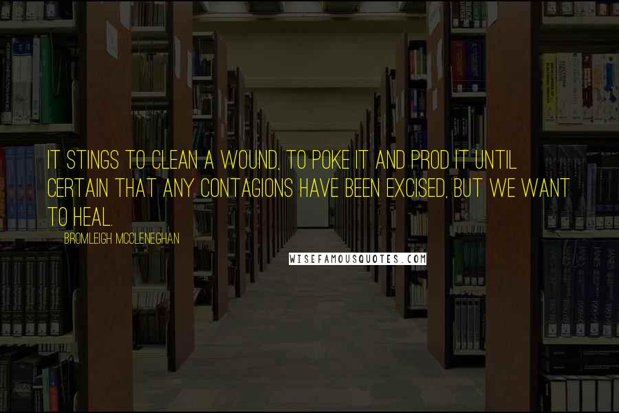 Bromleigh McCleneghan Quotes: It stings to clean a wound, to poke it and prod it until certain that any contagions have been excised, but we want to heal.