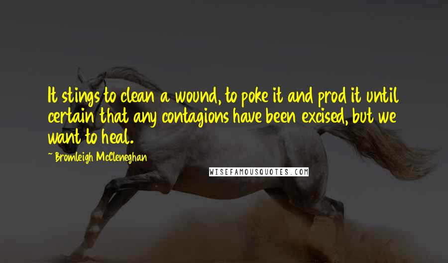 Bromleigh McCleneghan Quotes: It stings to clean a wound, to poke it and prod it until certain that any contagions have been excised, but we want to heal.