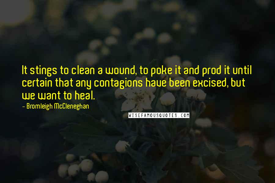 Bromleigh McCleneghan Quotes: It stings to clean a wound, to poke it and prod it until certain that any contagions have been excised, but we want to heal.