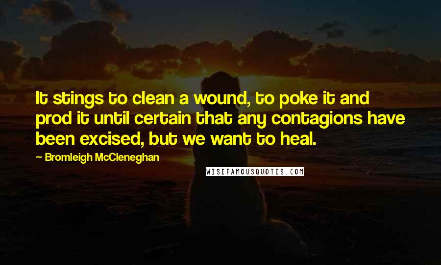 Bromleigh McCleneghan Quotes: It stings to clean a wound, to poke it and prod it until certain that any contagions have been excised, but we want to heal.