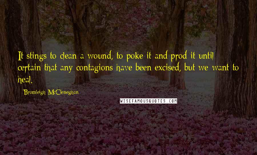Bromleigh McCleneghan Quotes: It stings to clean a wound, to poke it and prod it until certain that any contagions have been excised, but we want to heal.