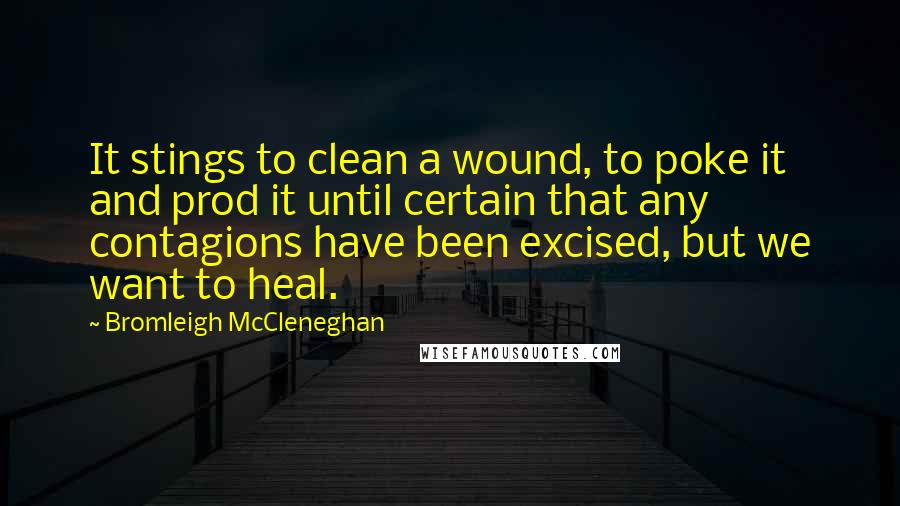 Bromleigh McCleneghan Quotes: It stings to clean a wound, to poke it and prod it until certain that any contagions have been excised, but we want to heal.