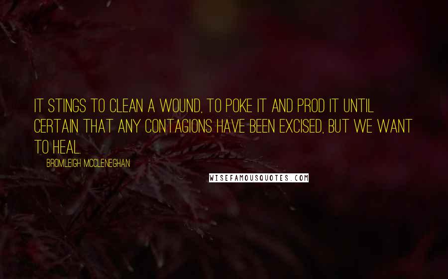 Bromleigh McCleneghan Quotes: It stings to clean a wound, to poke it and prod it until certain that any contagions have been excised, but we want to heal.