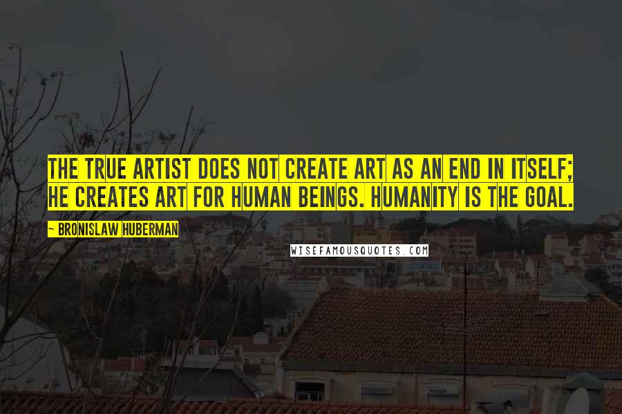 Bronislaw Huberman Quotes: The true artist does not create art as an end in itself; he creates art for human beings. Humanity is the goal.