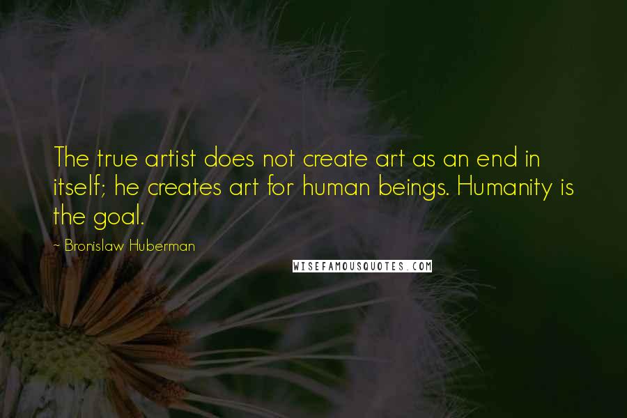 Bronislaw Huberman Quotes: The true artist does not create art as an end in itself; he creates art for human beings. Humanity is the goal.