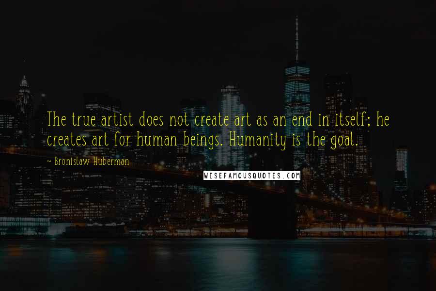 Bronislaw Huberman Quotes: The true artist does not create art as an end in itself; he creates art for human beings. Humanity is the goal.