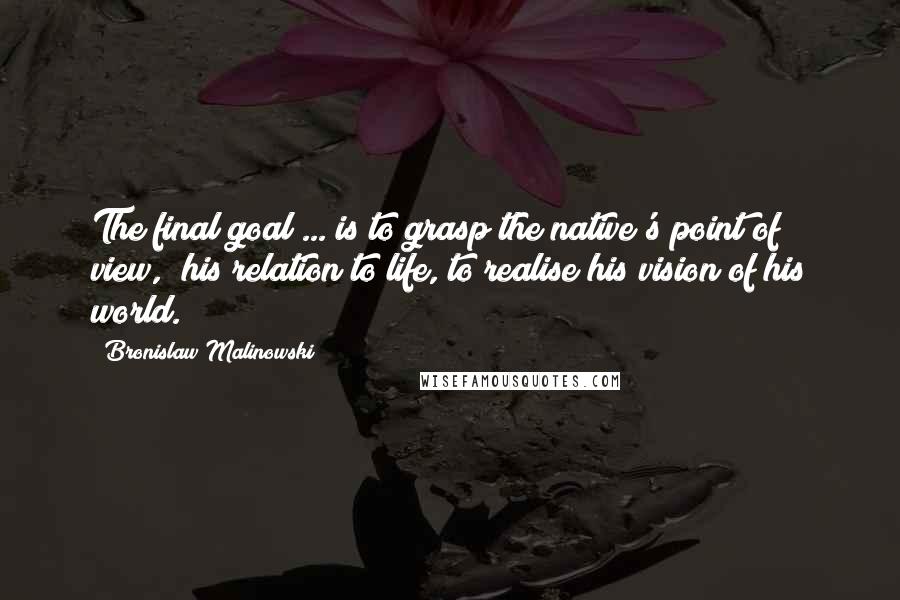 Bronislaw Malinowski Quotes: The final goal ... is to grasp the native's point of view,  his relation to life, to realise his vision of his world.