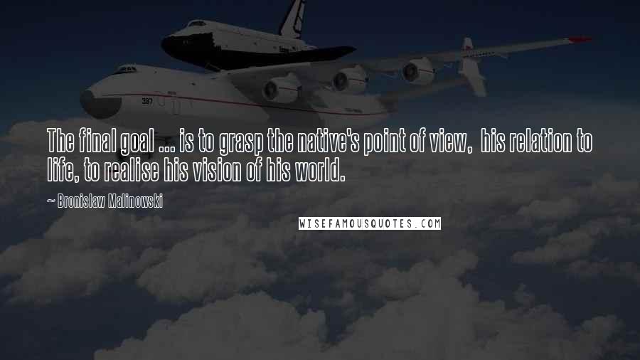Bronislaw Malinowski Quotes: The final goal ... is to grasp the native's point of view, his relation to life, to realise his vision of his world.