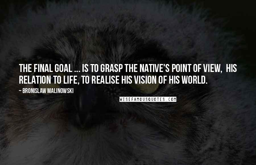 Bronislaw Malinowski Quotes: The final goal ... is to grasp the native's point of view,  his relation to life, to realise his vision of his world.