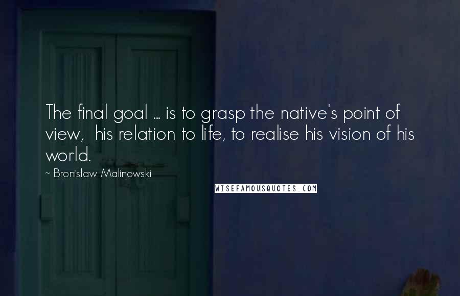 Bronislaw Malinowski Quotes: The final goal ... is to grasp the native's point of view, his relation to life, to realise his vision of his world.