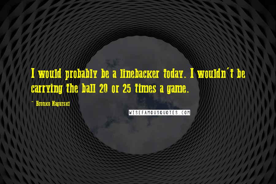 Bronko Nagurski Quotes: I would probably be a linebacker today. I wouldn't be carrying the ball 20 or 25 times a game.