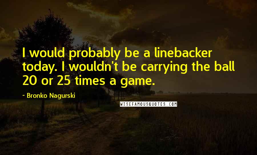 Bronko Nagurski Quotes: I would probably be a linebacker today. I wouldn't be carrying the ball 20 or 25 times a game.