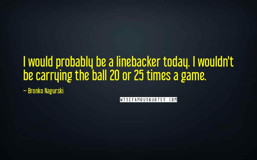 Bronko Nagurski Quotes: I would probably be a linebacker today. I wouldn't be carrying the ball 20 or 25 times a game.