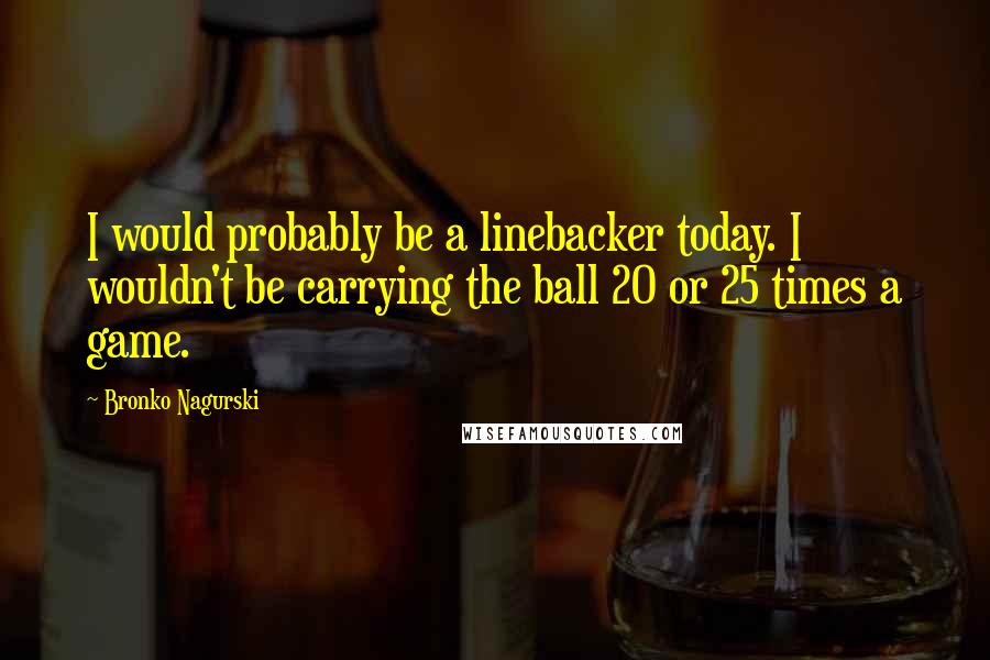 Bronko Nagurski Quotes: I would probably be a linebacker today. I wouldn't be carrying the ball 20 or 25 times a game.