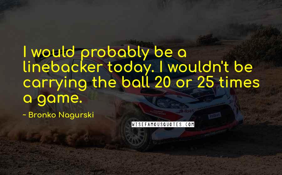 Bronko Nagurski Quotes: I would probably be a linebacker today. I wouldn't be carrying the ball 20 or 25 times a game.
