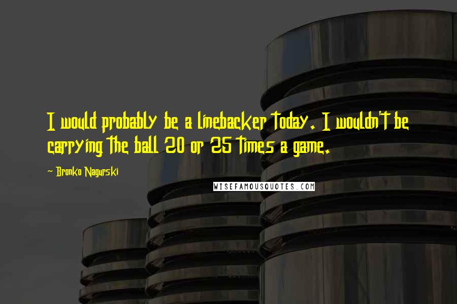 Bronko Nagurski Quotes: I would probably be a linebacker today. I wouldn't be carrying the ball 20 or 25 times a game.