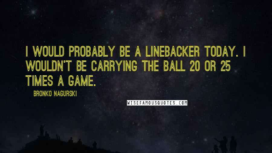 Bronko Nagurski Quotes: I would probably be a linebacker today. I wouldn't be carrying the ball 20 or 25 times a game.