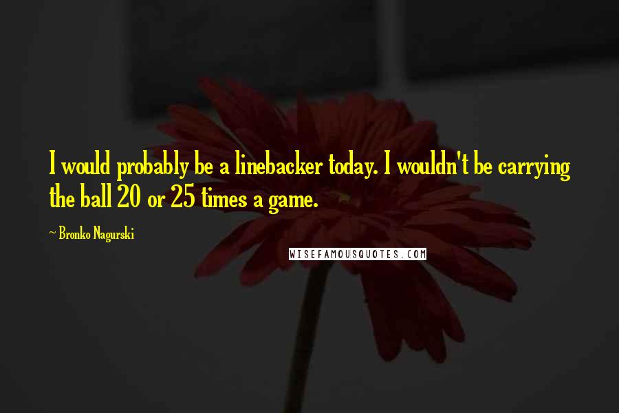 Bronko Nagurski Quotes: I would probably be a linebacker today. I wouldn't be carrying the ball 20 or 25 times a game.