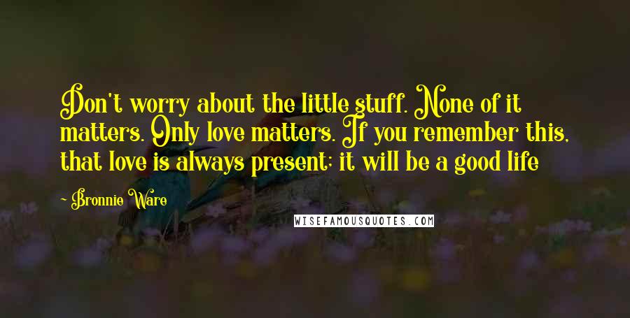 Bronnie Ware Quotes: Don't worry about the little stuff. None of it matters. Only love matters. If you remember this, that love is always present; it will be a good life